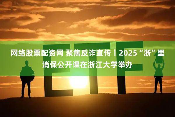 网络股票配资网 聚焦反诈宣传丨2025“浙”里消保公开课在浙江大学举办