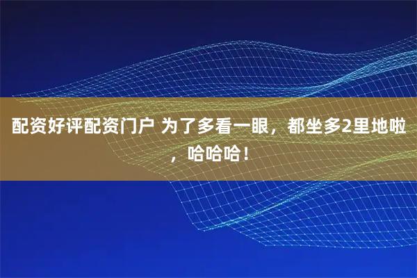 配资好评配资门户 为了多看一眼，都坐多2里地啦，哈哈哈！
