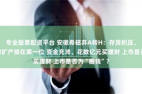 专业股票配资平台 安徽希磁弃A转H：存货积压、产能闲置仍将扩产排在第一位 资金充沛、花数亿元买理财 上市是否为“圈钱”？