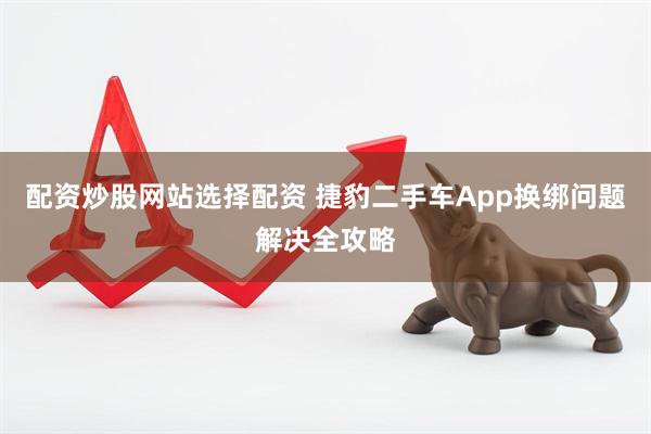 配资炒股网站选择配资 捷豹二手车App换绑问题解决全攻略