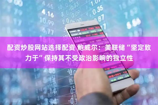 配资炒股网站选择配资 鲍威尔：美联储“坚定致力于”保持其不受政治影响的独立性