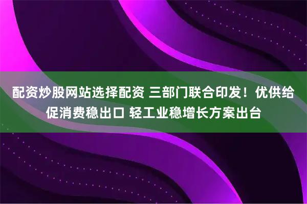 配资炒股网站选择配资 三部门联合印发！优供给促消费稳出口 轻工业稳增长方案出台