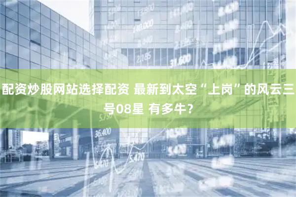 配资炒股网站选择配资 最新到太空“上岗”的风云三号08星 有多牛？