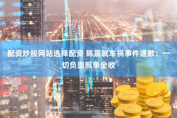 配资炒股网站选择配资 陈震就车祸事件道歉：一切负面照单全收
