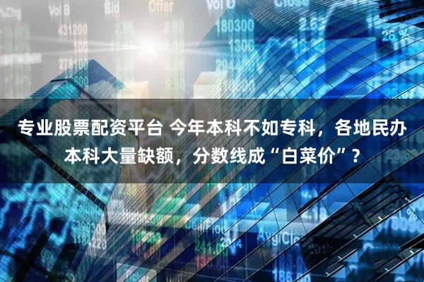 专业股票配资平台 今年本科不如专科，各地民办本科大量缺额，分数线成“白菜价”？