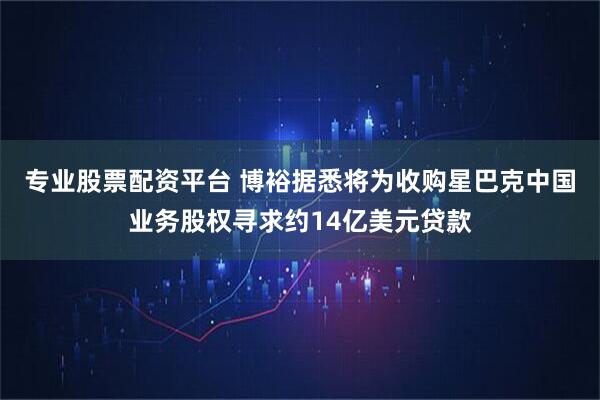 专业股票配资平台 博裕据悉将为收购星巴克中国业务股权寻求约14亿美元贷款