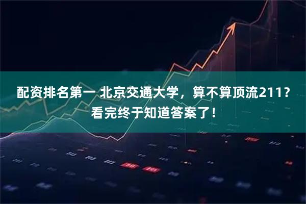配资排名第一 北京交通大学，算不算顶流211？看完终于知道答案了！