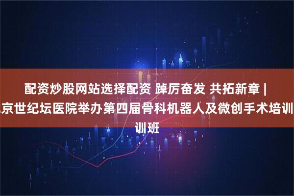 配资炒股网站选择配资 踔厉奋发 共拓新章 | 北京世纪坛医院举办第四届骨科机器人及微创手术培训班