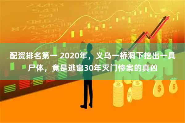 配资排名第一 2020年,义乌一桥洞下挖出一具尸体,竟是逃窜30年灭门惨案的真凶