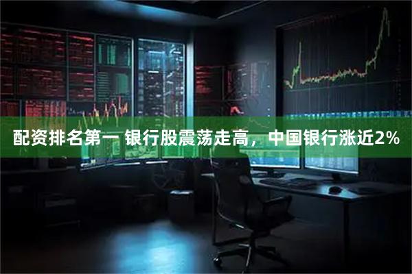 配资排名第一 银行股震荡走高，中国银行涨近2%