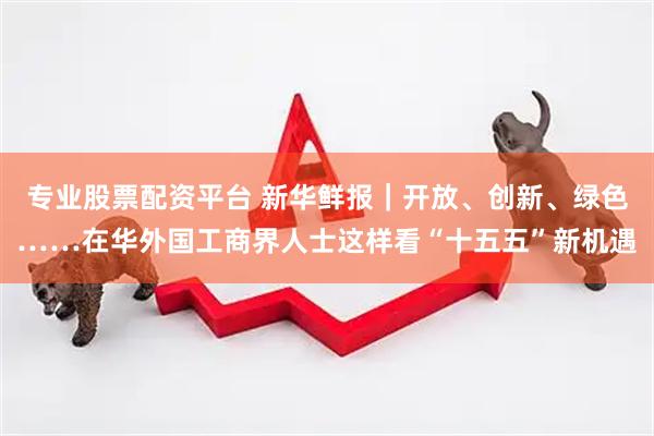 专业股票配资平台 新华鲜报｜开放、创新、绿色……在华外国工商界人士这样看“十五五”新机遇