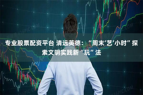 专业股票配资平台 清远英德：“周末‘艺’小时”探索文明实践新“玩”法