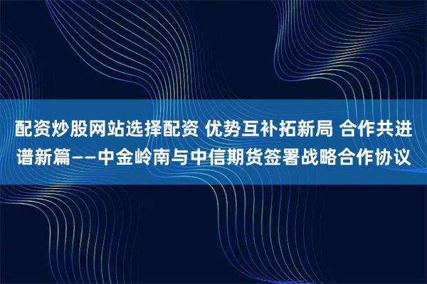 配资炒股网站选择配资 优势互补拓新局 合作共进谱新篇——中金岭南与中信期货签署战略合作协议