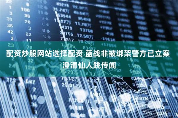 配资炒股网站选择配资 蓝战非被绑架警方已立案 澄清仙人跳传闻