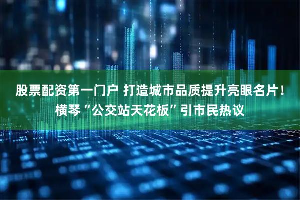 股票配资第一门户 打造城市品质提升亮眼名片！横琴“公交站天花板”引市民热议