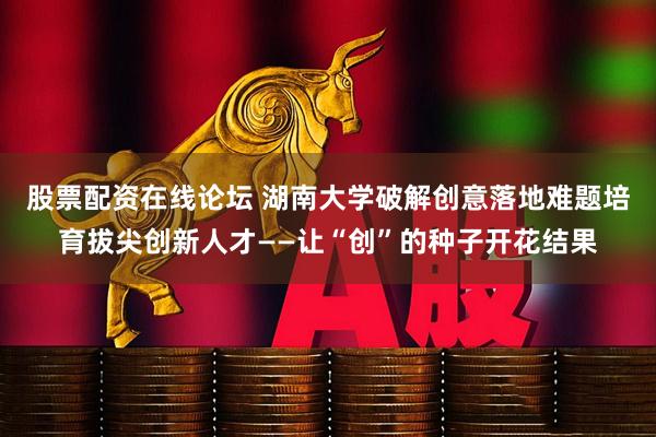 股票配资在线论坛 湖南大学破解创意落地难题培育拔尖创新人才——让“创”的种子开花结果