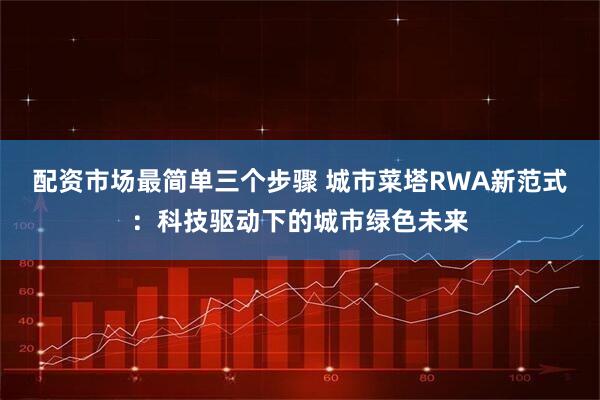 配资市场最简单三个步骤 城市菜塔RWA新范式:科技驱动下的城市绿色未来