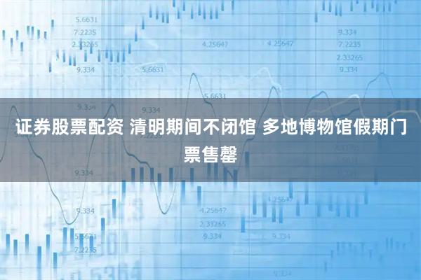 证券股票配资 清明期间不闭馆 多地博物馆假期门票售罄