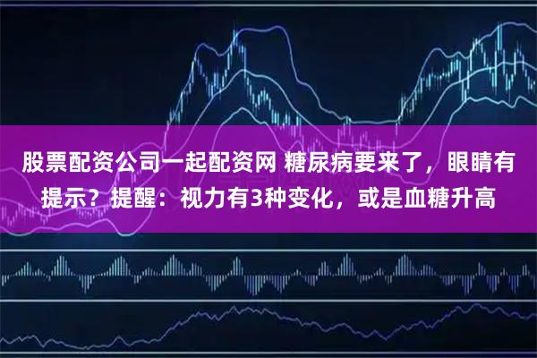 股票配资公司一起配资网 糖尿病要来了，眼睛有提示？提醒：视力有3种变化，或是血糖升高