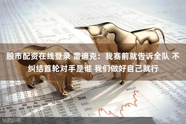 股市配资在线登录 雷迪克：我赛前就告诉全队 不纠结首轮对手是谁 我们做好自己就行