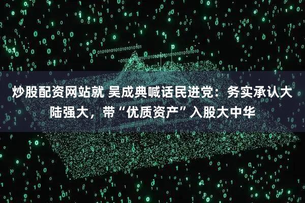 炒股配资网站就 吴成典喊话民进党：务实承认大陆强大，带“优质资产”入股大中华