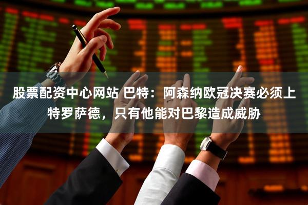 股票配资中心网站 巴特：阿森纳欧冠决赛必须上特罗萨德，只有他能对巴黎造成威胁