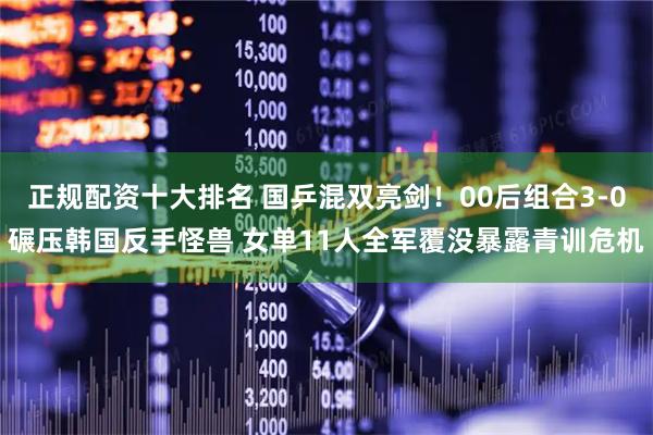 正规配资十大排名 国乒混双亮剑！00后组合3-0碾压韩国反手怪兽 女单11人全军覆没暴露青训危机