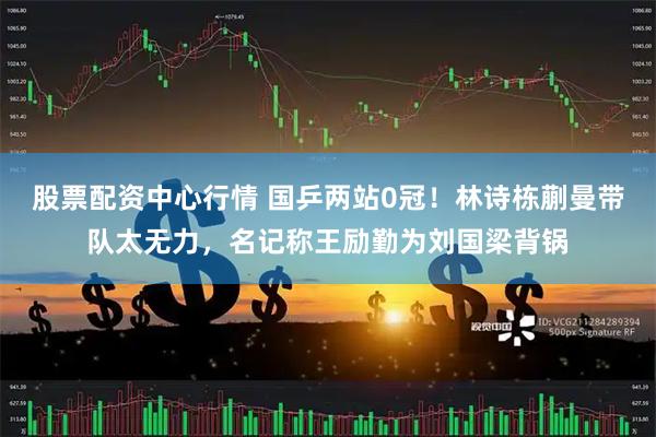 股票配资中心行情 国乒两站0冠！林诗栋蒯曼带队太无力，名记称王励勤为刘国梁背锅