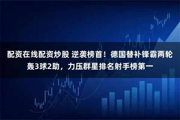 配资在线配资炒股 逆袭榜首！德国替补锋霸两轮轰3球2助，力压群星排名射手榜第一