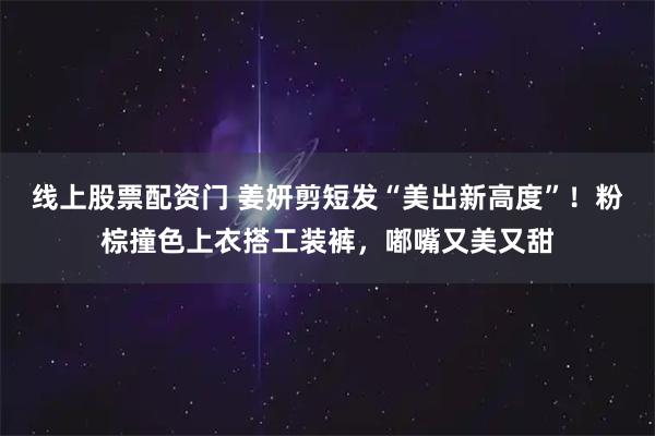 线上股票配资门 姜妍剪短发“美出新高度”！粉棕撞色上衣搭工装裤，嘟嘴又美又甜