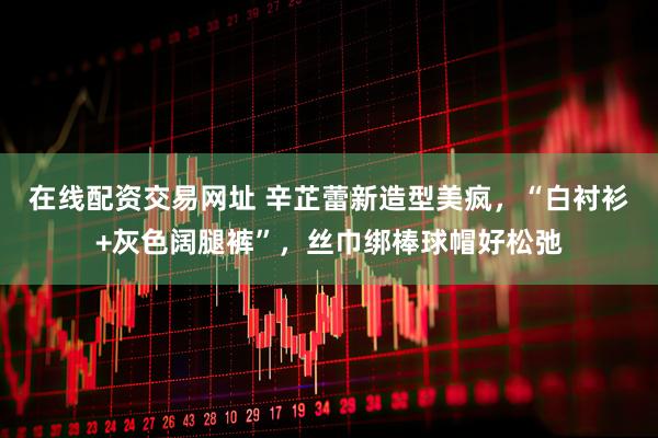 在线配资交易网址 辛芷蕾新造型美疯，“白衬衫+灰色阔腿裤”，丝巾绑棒球帽好松弛