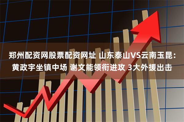 郑州配资网股票配资网址 山东泰山VS云南玉昆：黄政宇坐镇中场 谢文能领衔进攻 3大外援出击