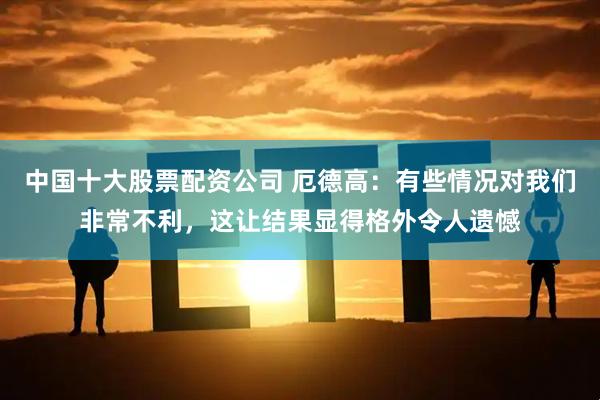 中国十大股票配资公司 厄德高：有些情况对我们非常不利，这让结果显得格外令人遗憾
