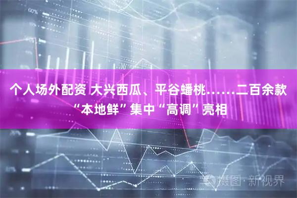个人场外配资 大兴西瓜、平谷蟠桃……二百余款“本地鲜”集中“高调”亮相