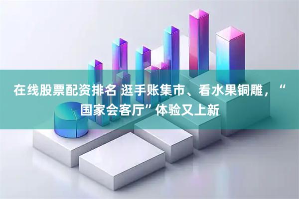 在线股票配资排名 逛手账集市、看水果铜雕,“国家会客厅”体验又上新
