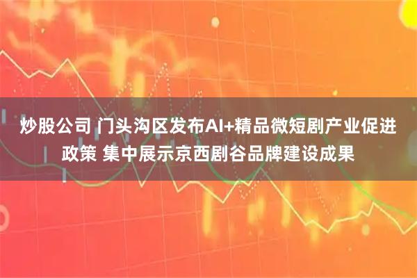 炒股公司 门头沟区发布AI+精品微短剧产业促进政策 集中展示京西剧谷品牌建设成果