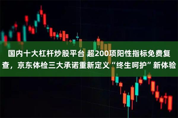 国内十大杠杆炒股平台 超200项阳性指标免费复查，京东体检三大承诺重新定义“终生呵护”新体验