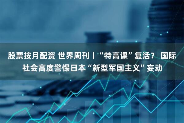 股票按月配资 世界周刊丨“特高课”复活？ 国际社会高度警惕日本“新型军国主义”妄动