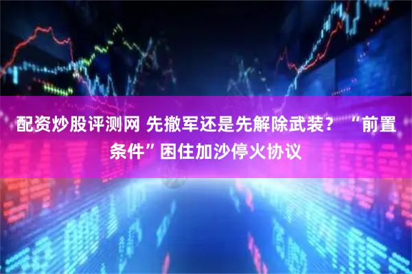 配资炒股评测网 先撤军还是先解除武装？ “前置条件”困住加沙停火协议
