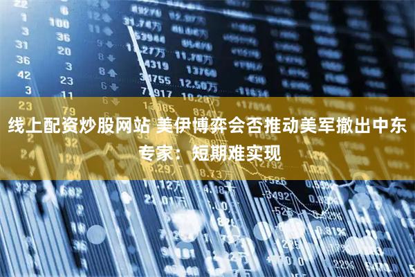 线上配资炒股网站 美伊博弈会否推动美军撤出中东 专家：短期难实现