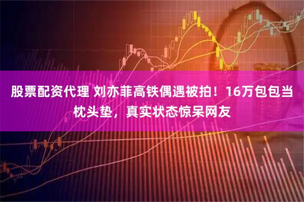 股票配资代理 刘亦菲高铁偶遇被拍！16万包包当枕头垫，真实状态惊呆网友