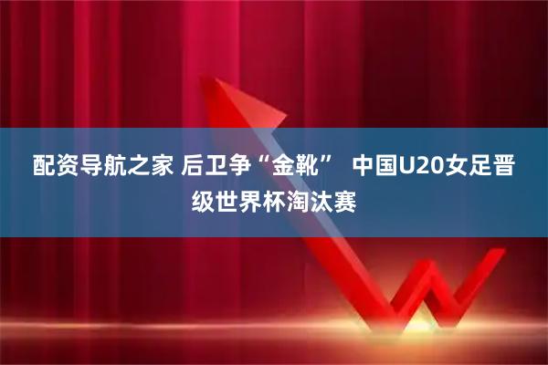 配资导航之家 后卫争“金靴”  中国U20女足晋级世界杯淘汰赛