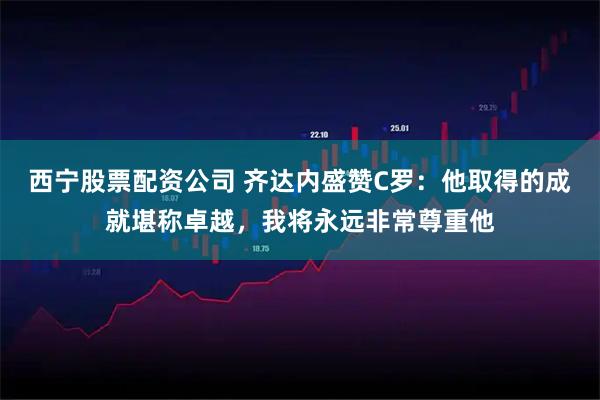 西宁股票配资公司 齐达内盛赞C罗：他取得的成就堪称卓越，我将永远非常尊重他