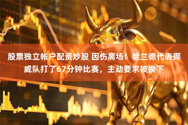股票独立帐户配资炒股 因伤离场！哈兰德代表挪威队打了67分钟比赛，主动要求被换下