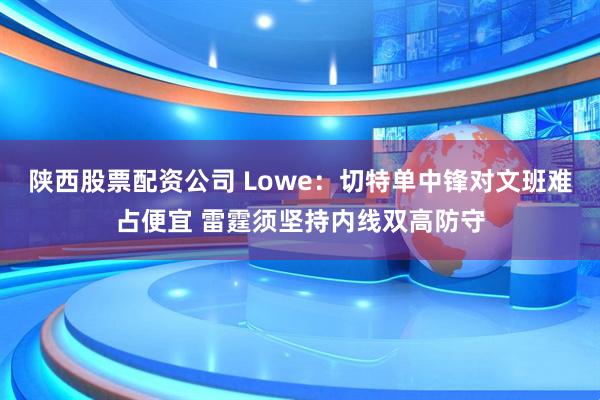 陕西股票配资公司 Lowe：切特单中锋对文班难占便宜 雷霆须坚持内线双高防守