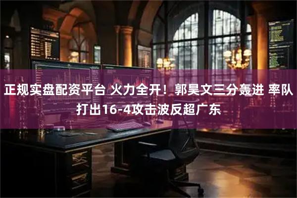 正规实盘配资平台 火力全开！郭昊文三分轰进 率队打出16-4攻击波反超广东