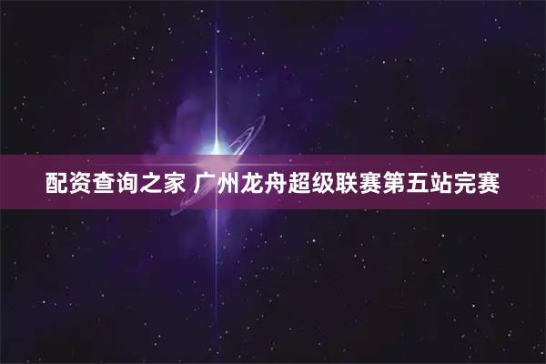配资查询之家 广州龙舟超级联赛第五站完赛